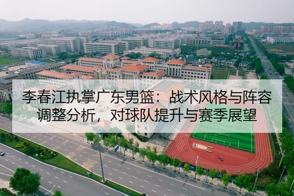 李春江执掌广东男篮：战术风格与阵容调整分析，对球队提升与赛季展望